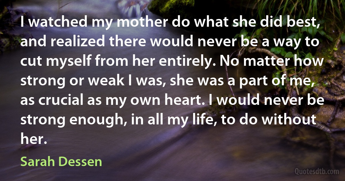 I watched my mother do what she did best, and realized there would never be a way to cut myself from her entirely. No matter how strong or weak I was, she was a part of me, as crucial as my own heart. I would never be strong enough, in all my life, to do without her. (Sarah Dessen)