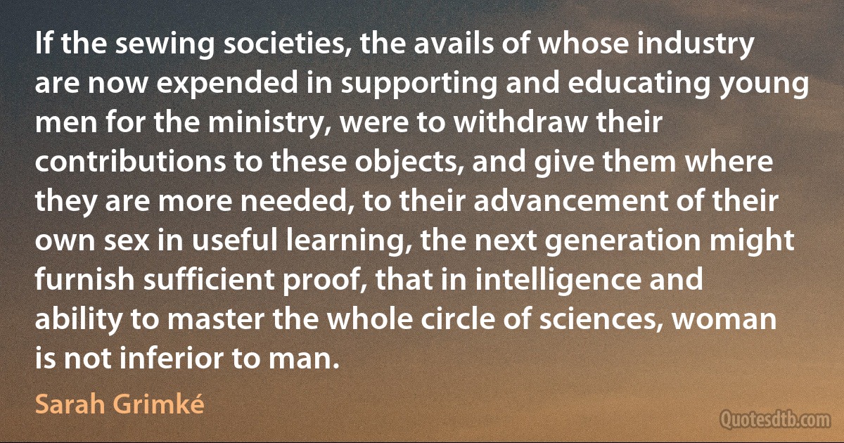 If the sewing societies, the avails of whose industry are now expended in supporting and educating young men for the ministry, were to withdraw their contributions to these objects, and give them where they are more needed, to their advancement of their own sex in useful learning, the next generation might furnish sufficient proof, that in intelligence and ability to master the whole circle of sciences, woman is not inferior to man. (Sarah Grimké)