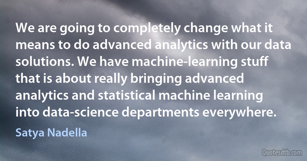 We are going to completely change what it means to do advanced analytics with our data solutions. We have machine-learning stuff that is about really bringing advanced analytics and statistical machine learning into data-science departments everywhere. (Satya Nadella)