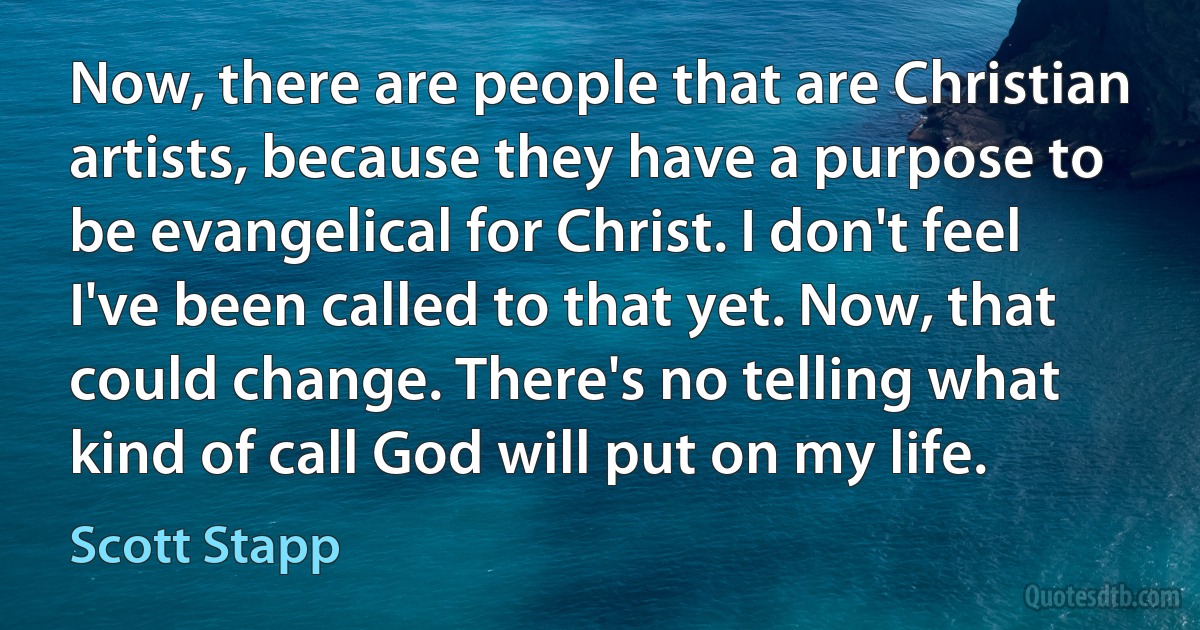 Now, there are people that are Christian artists, because they have a purpose to be evangelical for Christ. I don't feel I've been called to that yet. Now, that could change. There's no telling what kind of call God will put on my life. (Scott Stapp)