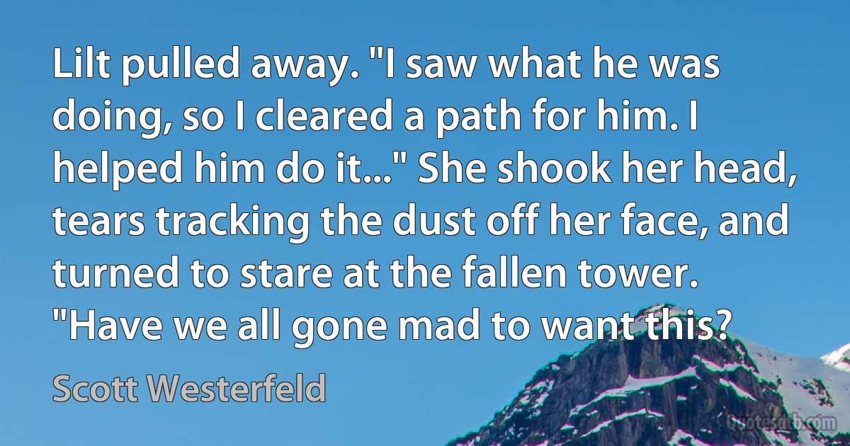 Lilt pulled away. "I saw what he was doing, so I cleared a path for him. I helped him do it..." She shook her head, tears tracking the dust off her face, and turned to stare at the fallen tower. "Have we all gone mad to want this? (Scott Westerfeld)