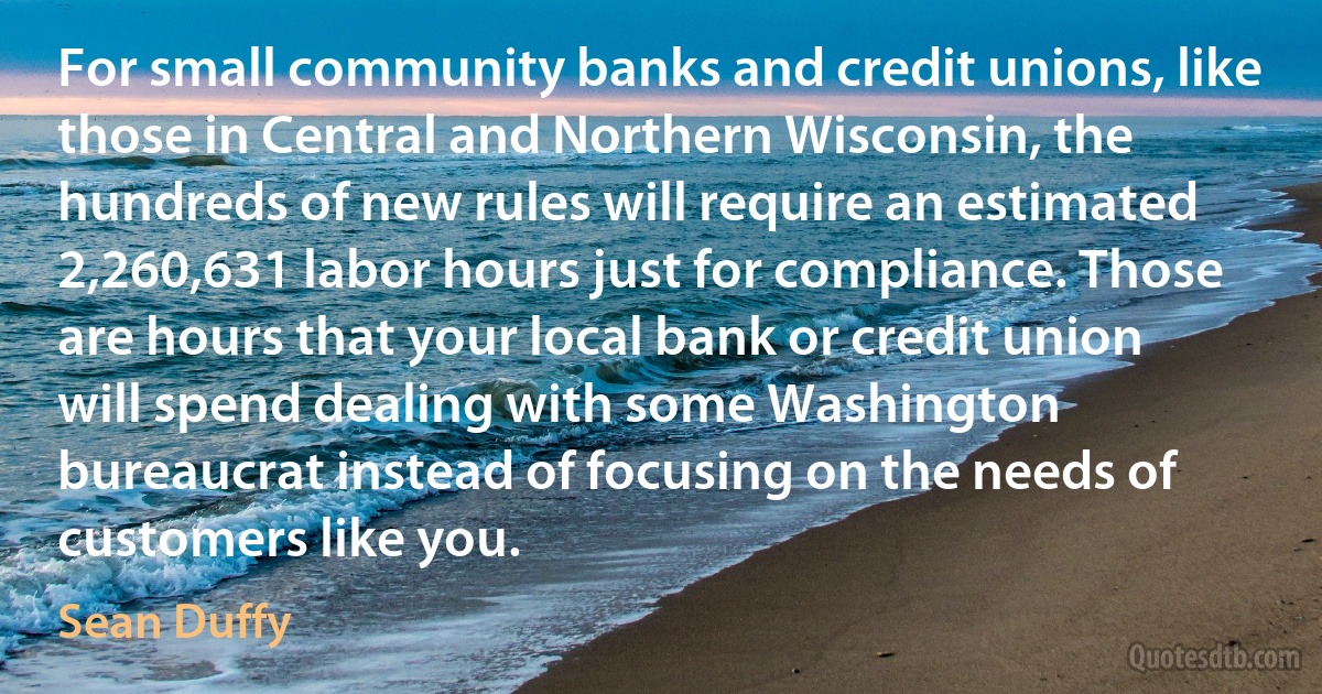 For small community banks and credit unions, like those in Central and Northern Wisconsin, the hundreds of new rules will require an estimated 2,260,631 labor hours just for compliance. Those are hours that your local bank or credit union will spend dealing with some Washington bureaucrat instead of focusing on the needs of customers like you. (Sean Duffy)