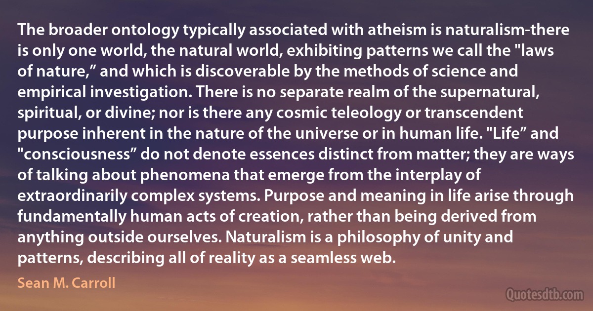 The broader ontology typically associated with atheism is naturalism-there is only one world, the natural world, exhibiting patterns we call the "laws of nature,” and which is discoverable by the methods of science and empirical investigation. There is no separate realm of the supernatural, spiritual, or divine; nor is there any cosmic teleology or transcendent purpose inherent in the nature of the universe or in human life. "Life” and "consciousness” do not denote essences distinct from matter; they are ways of talking about phenomena that emerge from the interplay of extraordinarily complex systems. Purpose and meaning in life arise through fundamentally human acts of creation, rather than being derived from anything outside ourselves. Naturalism is a philosophy of unity and patterns, describing all of reality as a seamless web. (Sean M. Carroll)