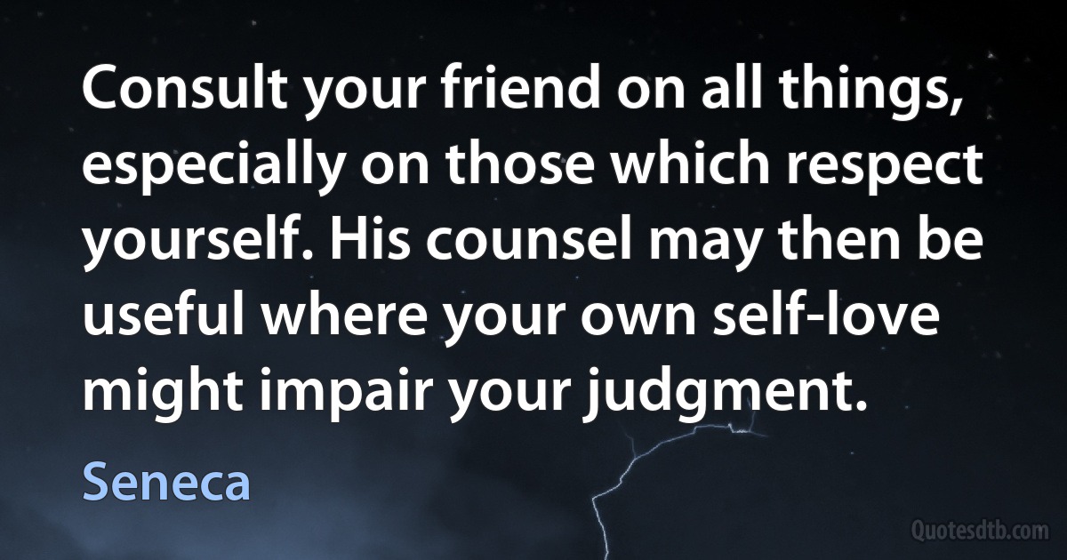 Consult your friend on all things, especially on those which respect yourself. His counsel may then be useful where your own self-love might impair your judgment. (Seneca)