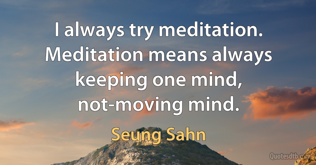 I always try meditation. Meditation means always keeping one mind, not-moving mind. (Seung Sahn)