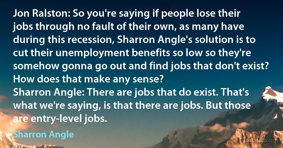 Jon Ralston: So you're saying if people lose their jobs through no fault of their own, as many have during this recession, Sharron Angle's solution is to cut their unemployment benefits so low so they're somehow gonna go out and find jobs that don't exist? How does that make any sense?
Sharron Angle: There are jobs that do exist. That's what we're saying, is that there are jobs. But those are entry-level jobs. (Sharron Angle)