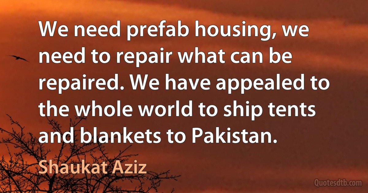 We need prefab housing, we need to repair what can be repaired. We have appealed to the whole world to ship tents and blankets to Pakistan. (Shaukat Aziz)