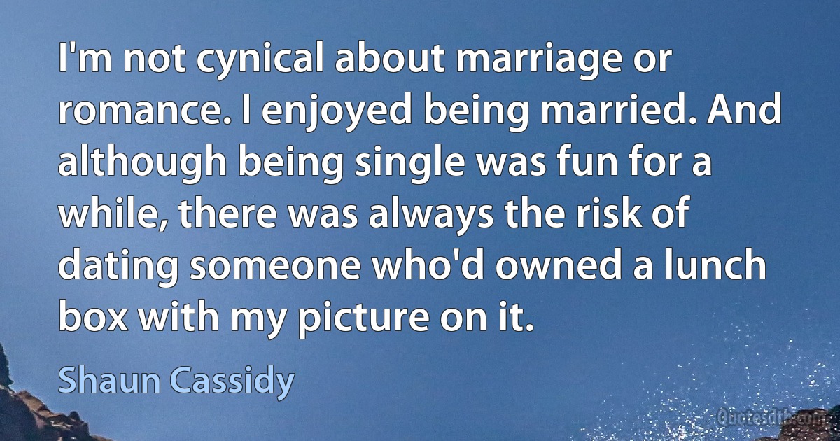 I'm not cynical about marriage or romance. I enjoyed being married. And although being single was fun for a while, there was always the risk of dating someone who'd owned a lunch box with my picture on it. (Shaun Cassidy)