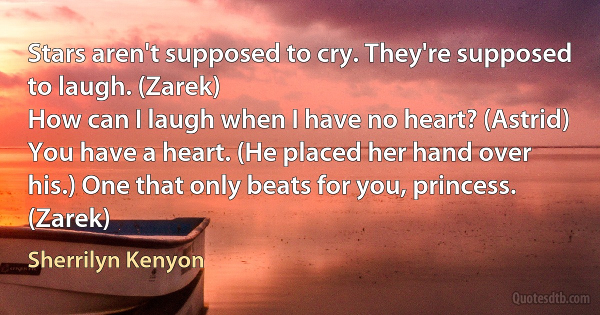 Stars aren't supposed to cry. They're supposed to laugh. (Zarek)
How can I laugh when I have no heart? (Astrid)
You have a heart. (He placed her hand over his.) One that only beats for you, princess. (Zarek) (Sherrilyn Kenyon)