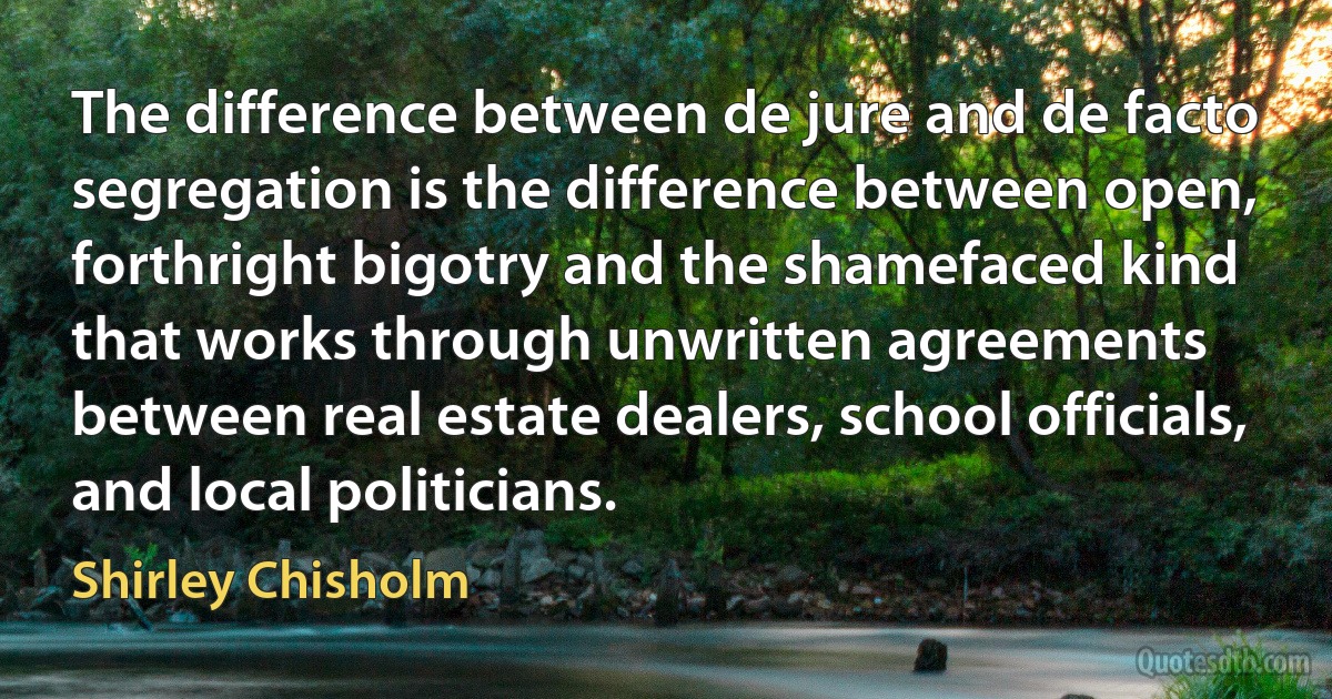 The difference between de jure and de facto segregation is the difference between open, forthright bigotry and the shamefaced kind that works through unwritten agreements between real estate dealers, school officials, and local politicians. (Shirley Chisholm)