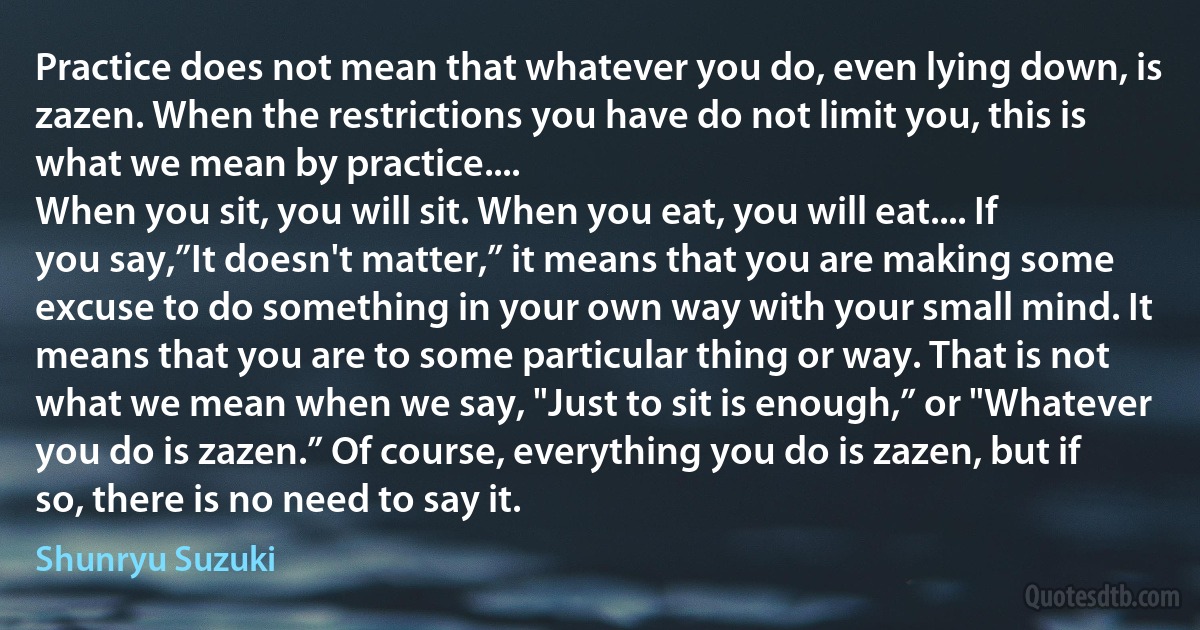 Practice does not mean that whatever you do, even lying down, is zazen. When the restrictions you have do not limit you, this is what we mean by practice....
When you sit, you will sit. When you eat, you will eat.... If you say,”It doesn't matter,” it means that you are making some excuse to do something in your own way with your small mind. It means that you are to some particular thing or way. That is not what we mean when we say, "Just to sit is enough,” or "Whatever you do is zazen.” Of course, everything you do is zazen, but if so, there is no need to say it. (Shunryu Suzuki)