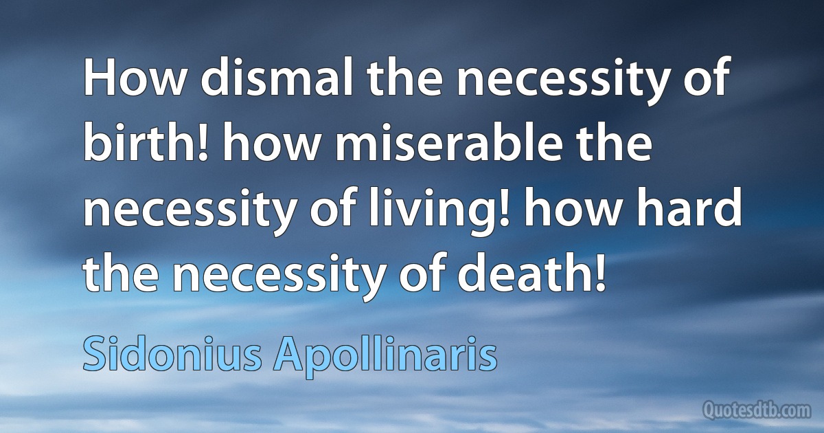 How dismal the necessity of birth! how miserable the necessity of living! how hard the necessity of death! (Sidonius Apollinaris)