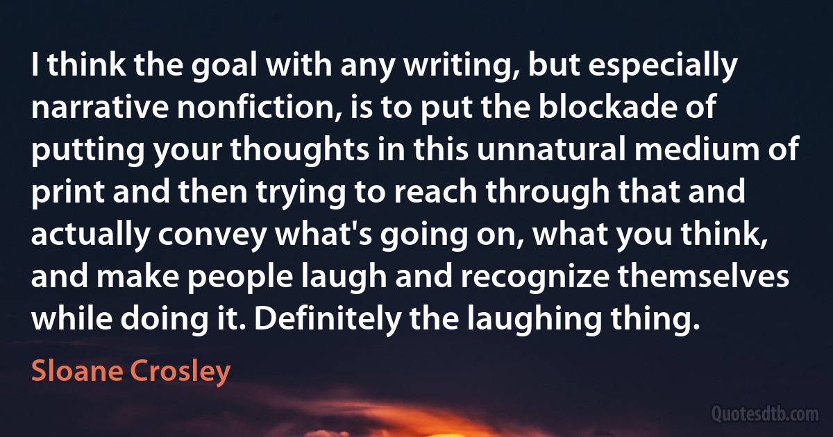 I think the goal with any writing, but especially narrative nonfiction, is to put the blockade of putting your thoughts in this unnatural medium of print and then trying to reach through that and actually convey what's going on, what you think, and make people laugh and recognize themselves while doing it. Definitely the laughing thing. (Sloane Crosley)