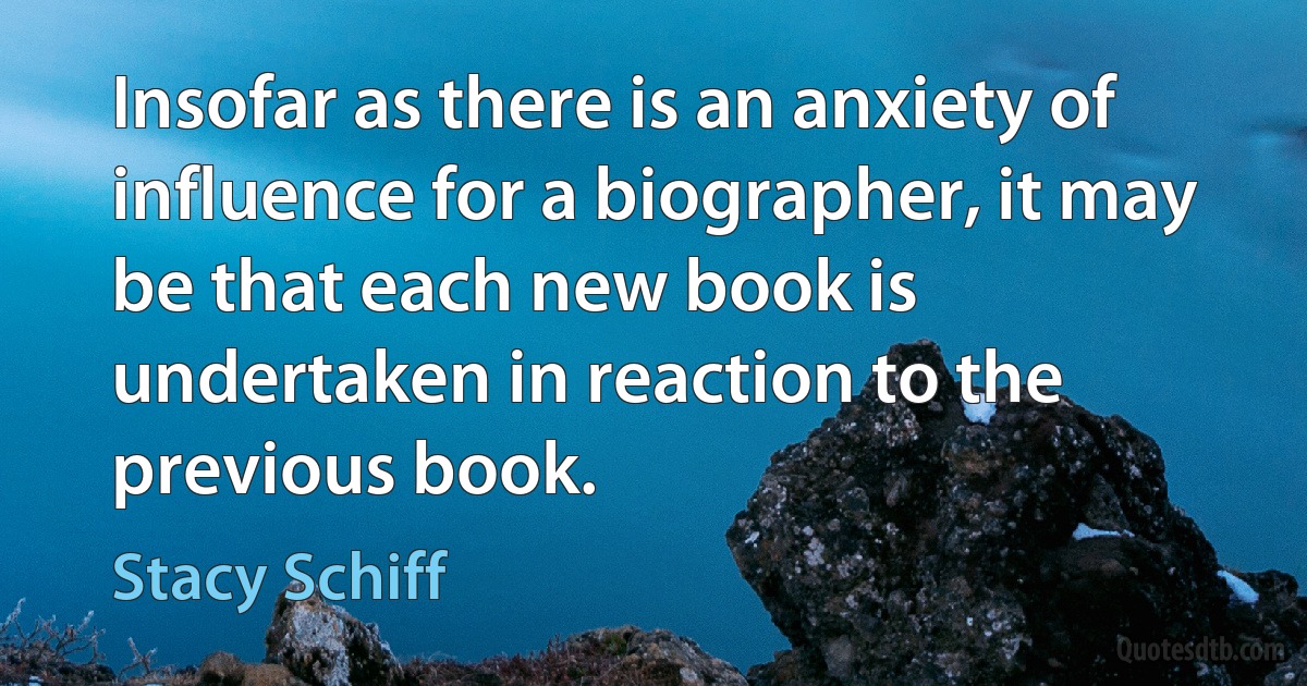 Insofar as there is an anxiety of influence for a biographer, it may be that each new book is undertaken in reaction to the previous book. (Stacy Schiff)