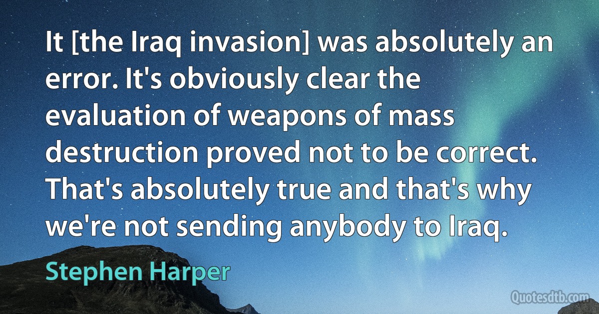 It [the Iraq invasion] was absolutely an error. It's obviously clear the evaluation of weapons of mass destruction proved not to be correct. That's absolutely true and that's why we're not sending anybody to Iraq. (Stephen Harper)