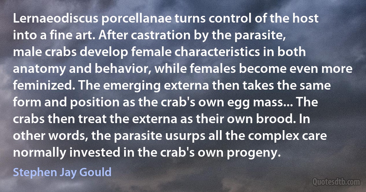 Lernaeodiscus porcellanae turns control of the host into a fine art. After castration by the parasite, male crabs develop female characteristics in both anatomy and behavior, while females become even more feminized. The emerging externa then takes the same form and position as the crab's own egg mass... The crabs then treat the externa as their own brood. In other words, the parasite usurps all the complex care normally invested in the crab's own progeny. (Stephen Jay Gould)