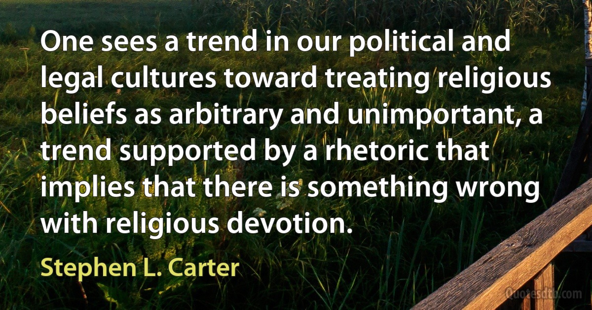 One sees a trend in our political and legal cultures toward treating religious beliefs as arbitrary and unimportant, a trend supported by a rhetoric that implies that there is something wrong with religious devotion. (Stephen L. Carter)