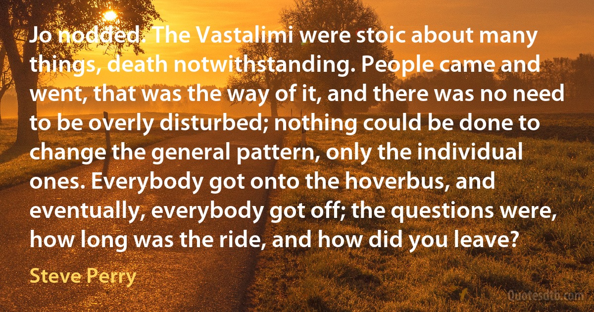 Jo nodded. The Vastalimi were stoic about many things, death notwithstanding. People came and went, that was the way of it, and there was no need to be overly disturbed; nothing could be done to change the general pattern, only the individual ones. Everybody got onto the hoverbus, and eventually, everybody got off; the questions were, how long was the ride, and how did you leave? (Steve Perry)