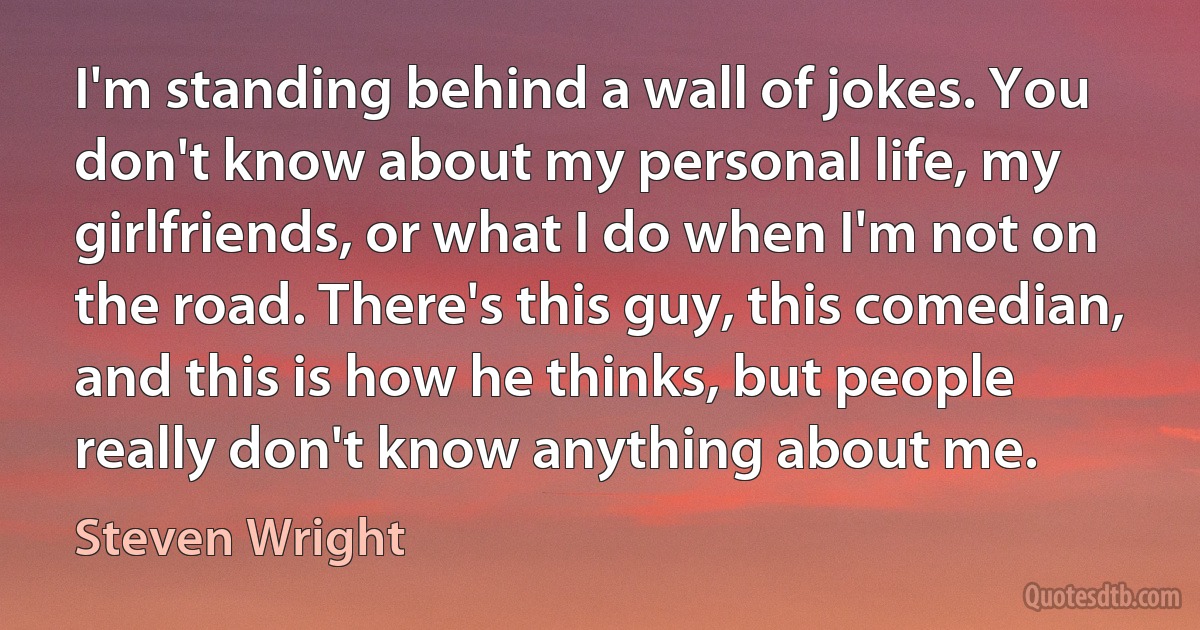 I'm standing behind a wall of jokes. You don't know about my personal life, my girlfriends, or what I do when I'm not on the road. There's this guy, this comedian, and this is how he thinks, but people really don't know anything about me. (Steven Wright)