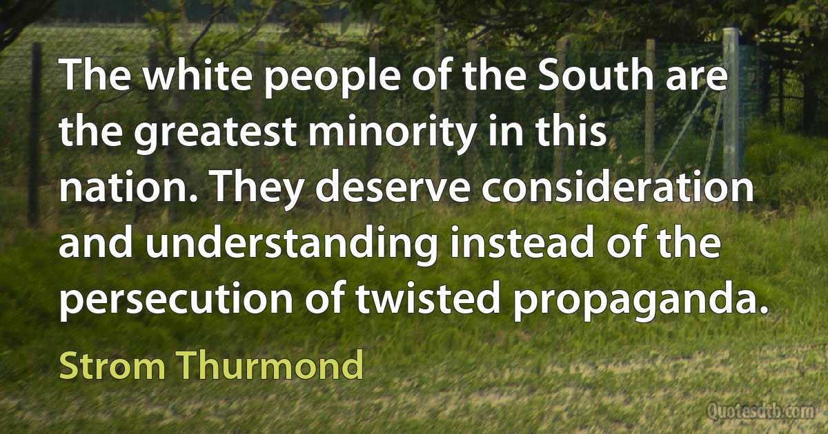 The white people of the South are the greatest minority in this nation. They deserve consideration and understanding instead of the persecution of twisted propaganda. (Strom Thurmond)