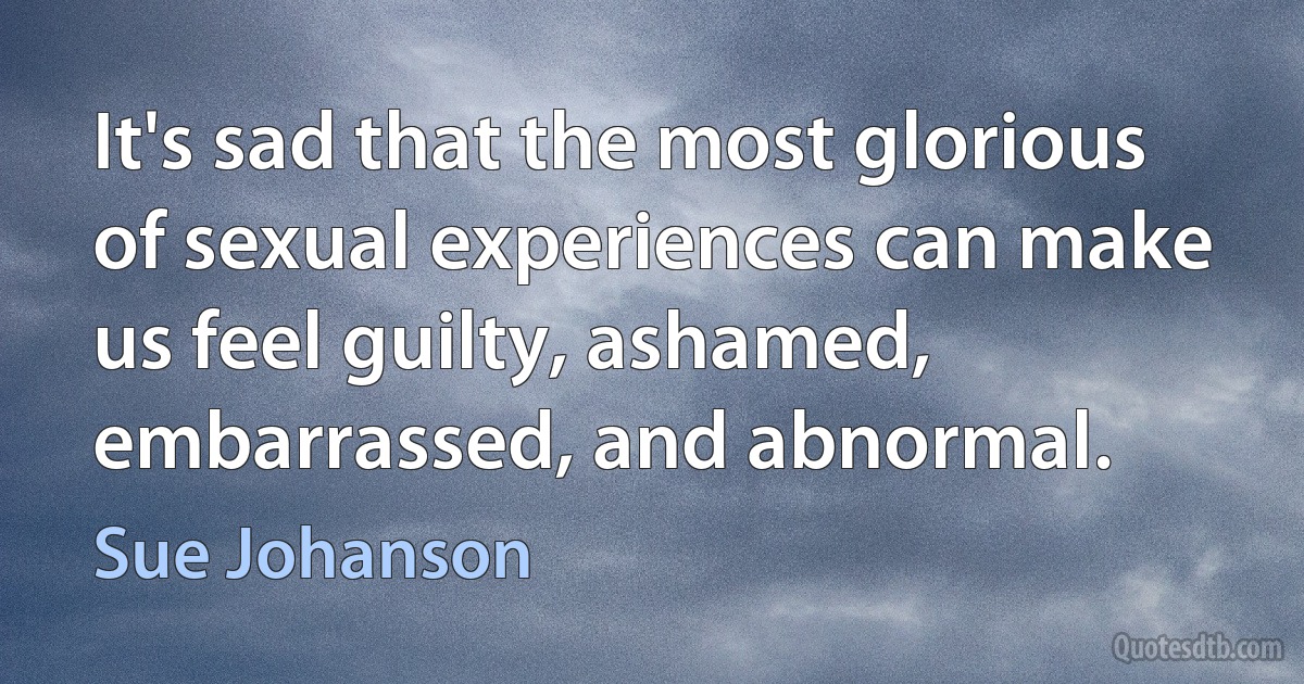 It's sad that the most glorious of sexual experiences can make us feel guilty, ashamed, embarrassed, and abnormal. (Sue Johanson)