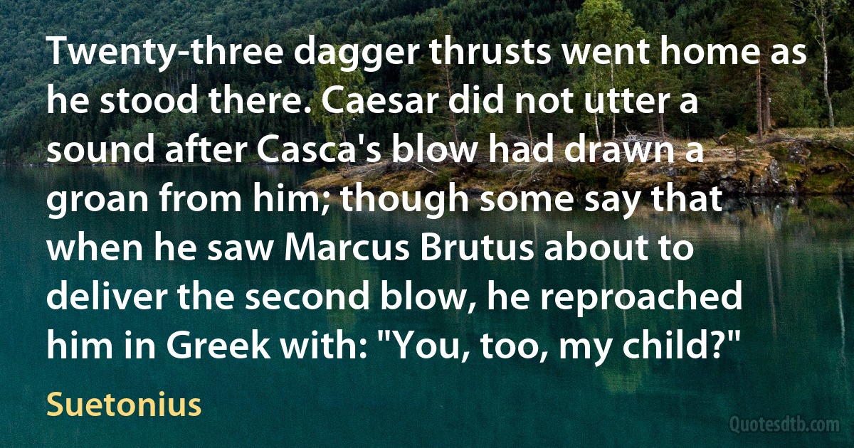 Twenty-three dagger thrusts went home as he stood there. Caesar did not utter a sound after Casca's blow had drawn a groan from him; though some say that when he saw Marcus Brutus about to deliver the second blow, he reproached him in Greek with: "You, too, my child?" (Suetonius)