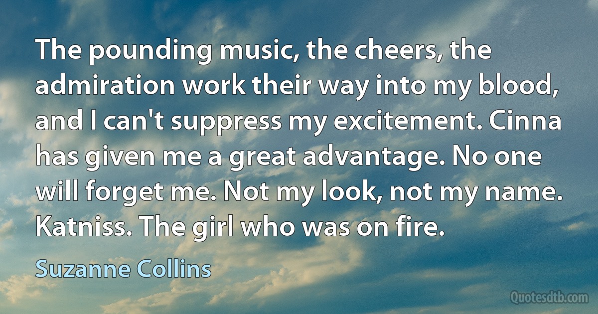 The pounding music, the cheers, the admiration work their way into my blood, and I can't suppress my excitement. Cinna has given me a great advantage. No one will forget me. Not my look, not my name. Katniss. The girl who was on fire. (Suzanne Collins)