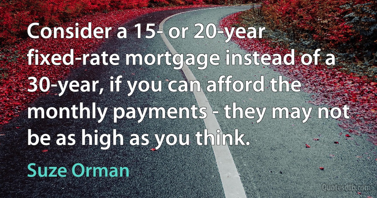 Consider a 15- or 20-year fixed-rate mortgage instead of a 30-year, if you can afford the monthly payments - they may not be as high as you think. (Suze Orman)