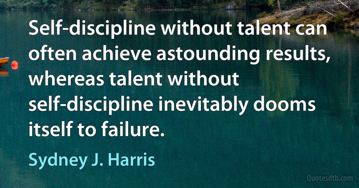 Self-discipline without talent can often achieve astounding results, whereas talent without self-discipline inevitably dooms itself to failure. (Sydney J. Harris)