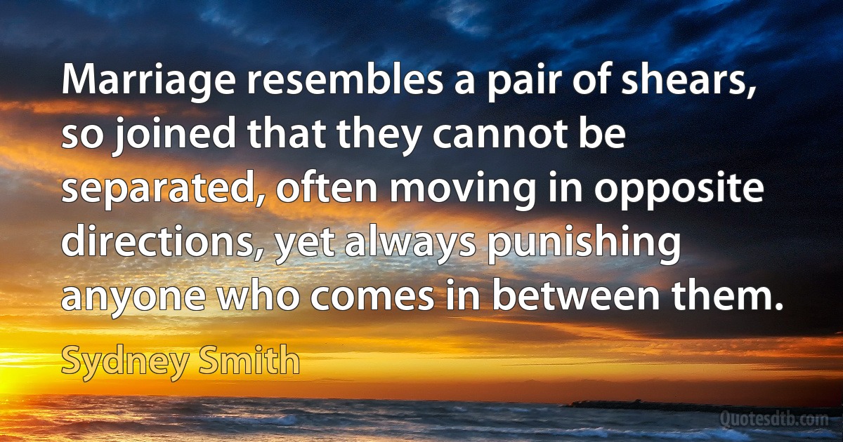 Marriage resembles a pair of shears, so joined that they cannot be separated, often moving in opposite directions, yet always punishing anyone who comes in between them. (Sydney Smith)