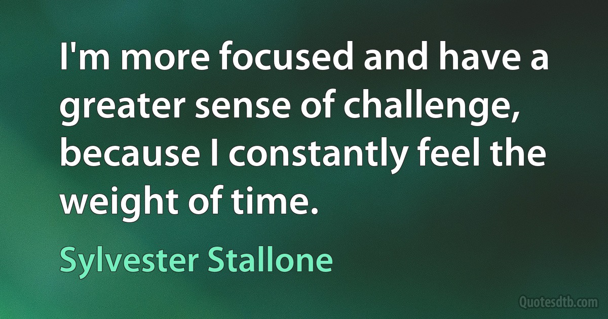 I'm more focused and have a greater sense of challenge, because I constantly feel the weight of time. (Sylvester Stallone)