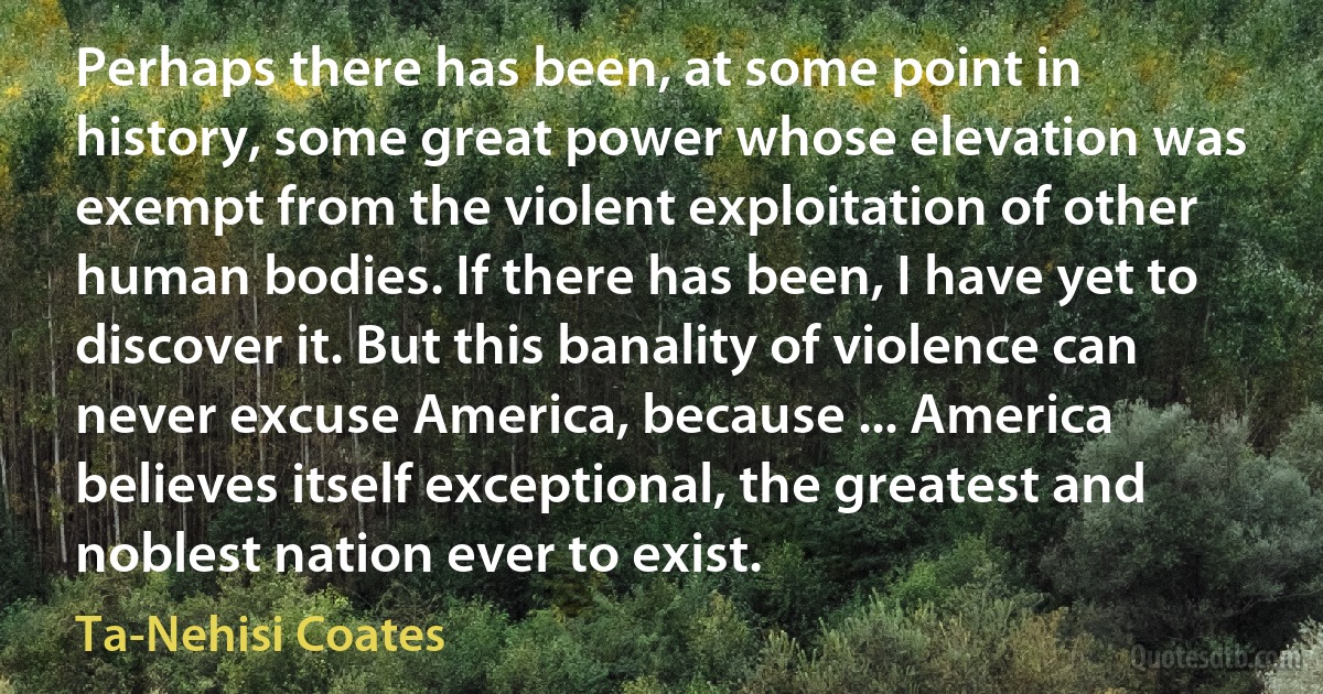 Perhaps there has been, at some point in history, some great power whose elevation was exempt from the violent exploitation of other human bodies. If there has been, I have yet to discover it. But this banality of violence can never excuse America, because ... America believes itself exceptional, the greatest and noblest nation ever to exist. (Ta-Nehisi Coates)