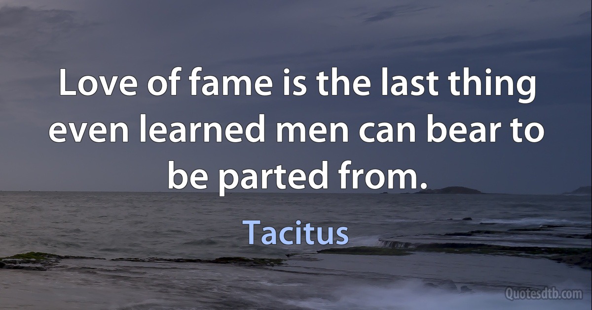 Love of fame is the last thing even learned men can bear to be parted from. (Tacitus)