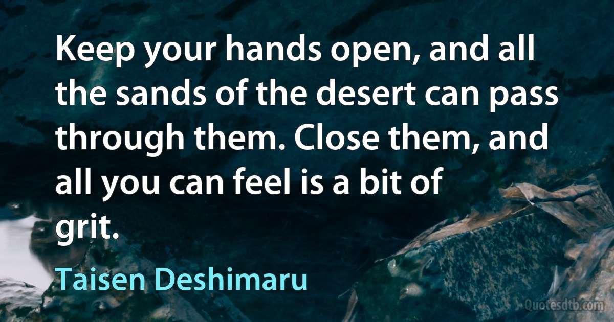 Keep your hands open, and all the sands of the desert can pass through them. Close them, and all you can feel is a bit of grit. (Taisen Deshimaru)