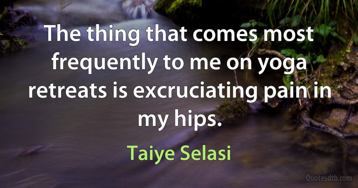 The thing that comes most frequently to me on yoga retreats is excruciating pain in my hips. (Taiye Selasi)