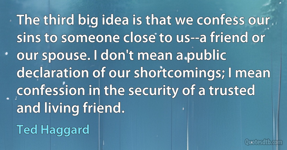 The third big idea is that we confess our sins to someone close to us--a friend or our spouse. I don't mean a public declaration of our shortcomings; I mean confession in the security of a trusted and living friend. (Ted Haggard)