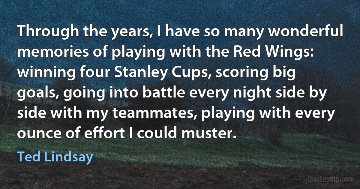 Through the years, I have so many wonderful memories of playing with the Red Wings: winning four Stanley Cups, scoring big goals, going into battle every night side by side with my teammates, playing with every ounce of effort I could muster. (Ted Lindsay)