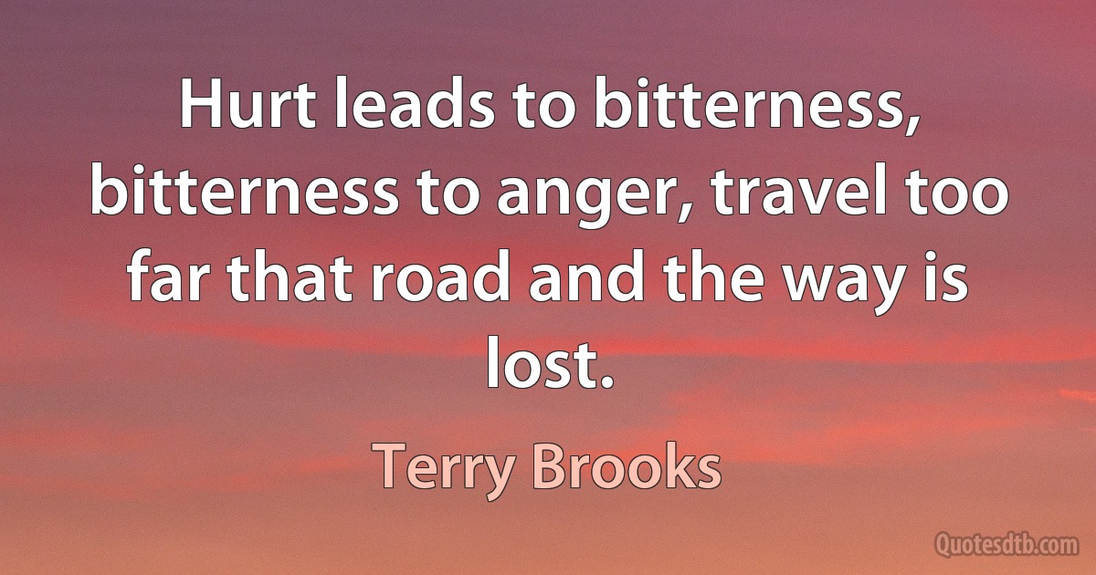 Hurt leads to bitterness, bitterness to anger, travel too far that road and the way is lost. (Terry Brooks)