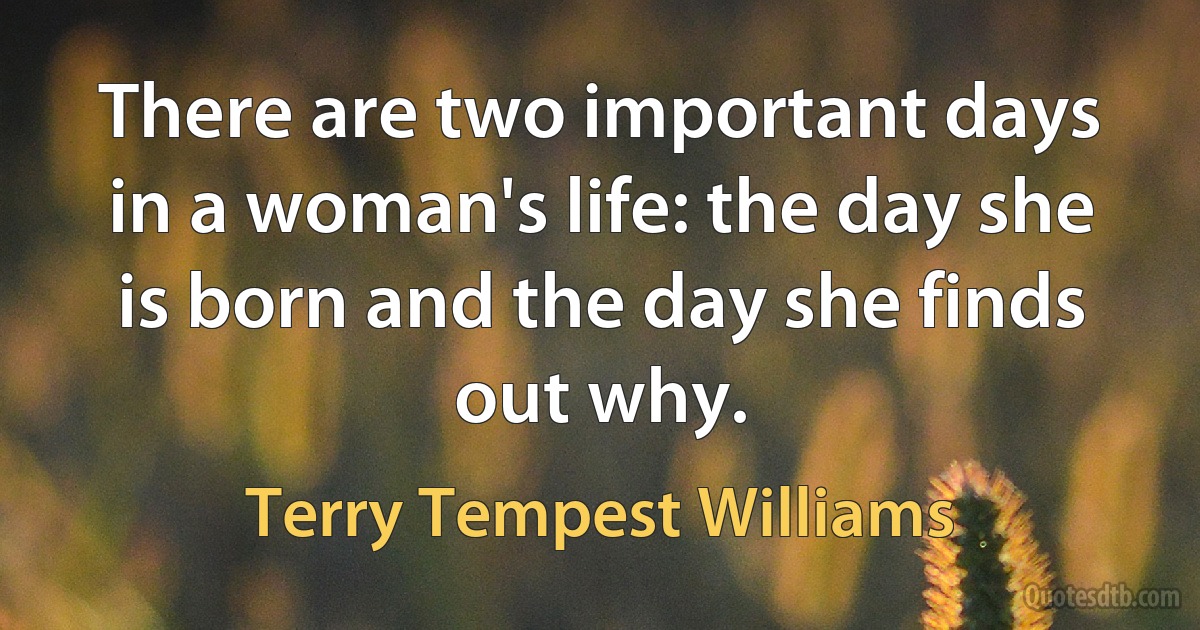 There are two important days in a woman's life: the day she is born and the day she finds out why. (Terry Tempest Williams)