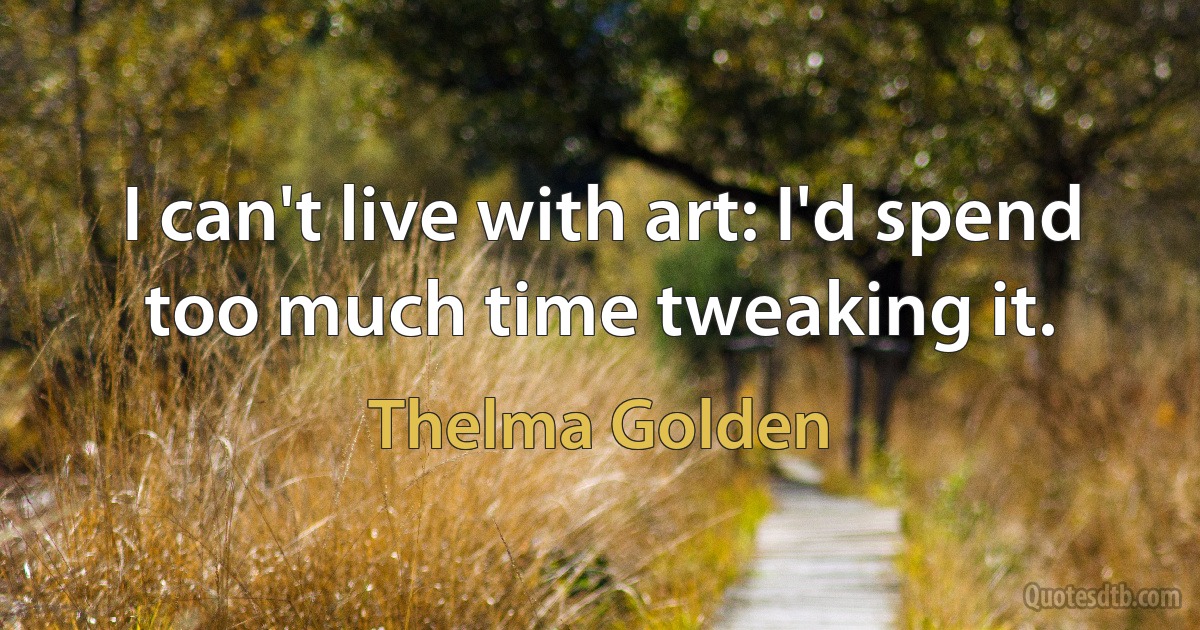 I can't live with art: I'd spend too much time tweaking it. (Thelma Golden)