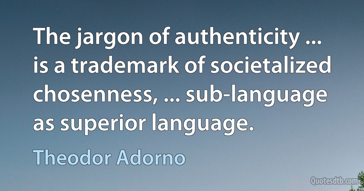 The jargon of authenticity ... is a trademark of societalized chosenness, ... sub-language as superior language. (Theodor Adorno)