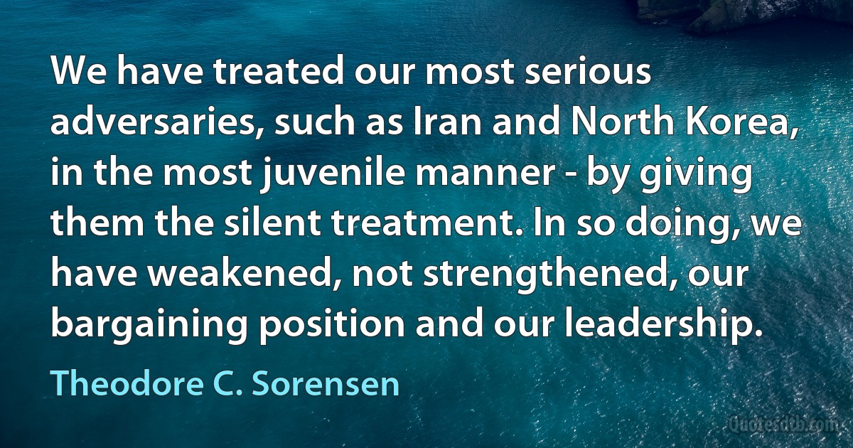 We have treated our most serious adversaries, such as Iran and North Korea, in the most juvenile manner - by giving them the silent treatment. In so doing, we have weakened, not strengthened, our bargaining position and our leadership. (Theodore C. Sorensen)