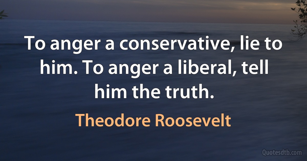 To anger a conservative, lie to him. To anger a liberal, tell him the truth. (Theodore Roosevelt)