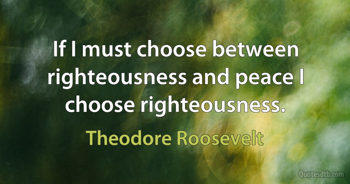 If I must choose between righteousness and peace I choose righteousness. (Theodore Roosevelt)