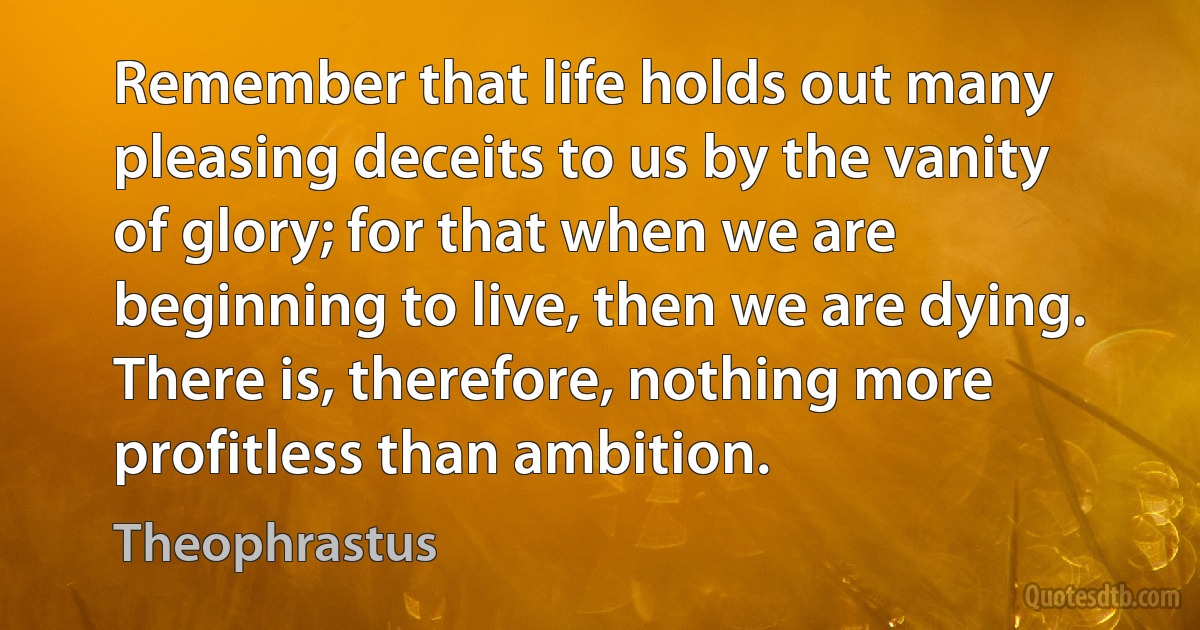 Remember that life holds out many pleasing deceits to us by the vanity of glory; for that when we are beginning to live, then we are dying. There is, therefore, nothing more profitless than ambition. (Theophrastus)