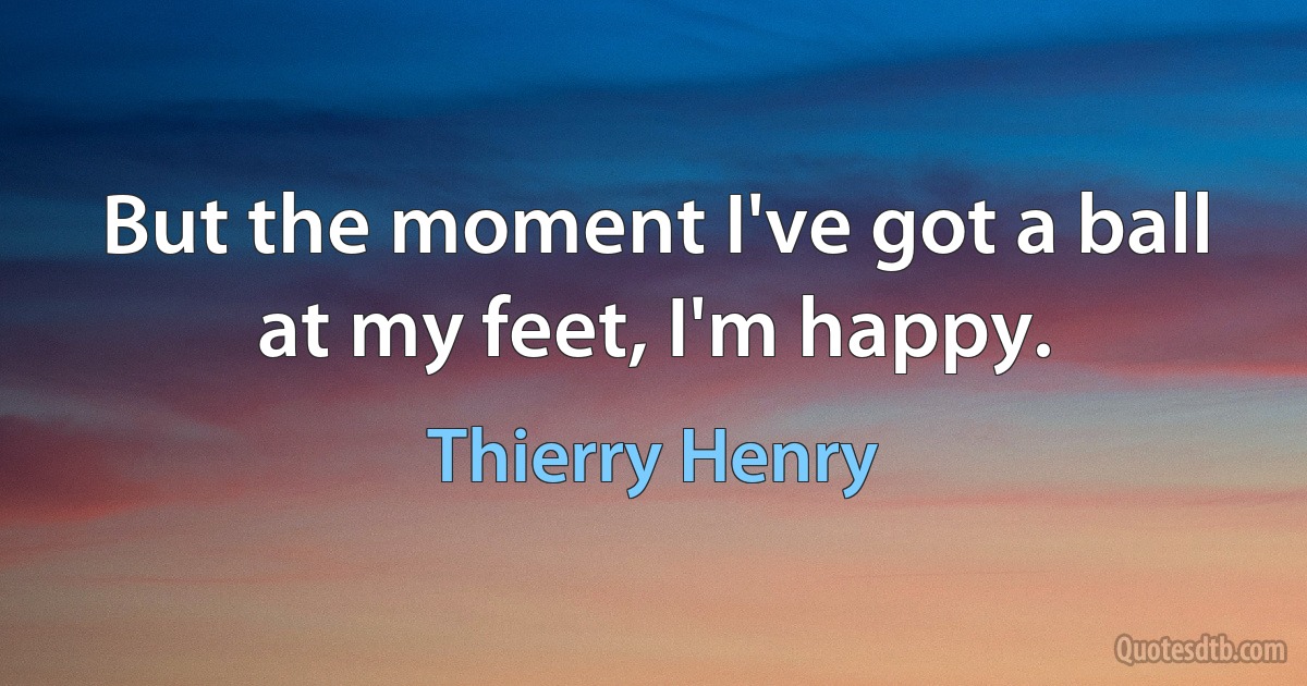 But the moment I've got a ball at my feet, I'm happy. (Thierry Henry)