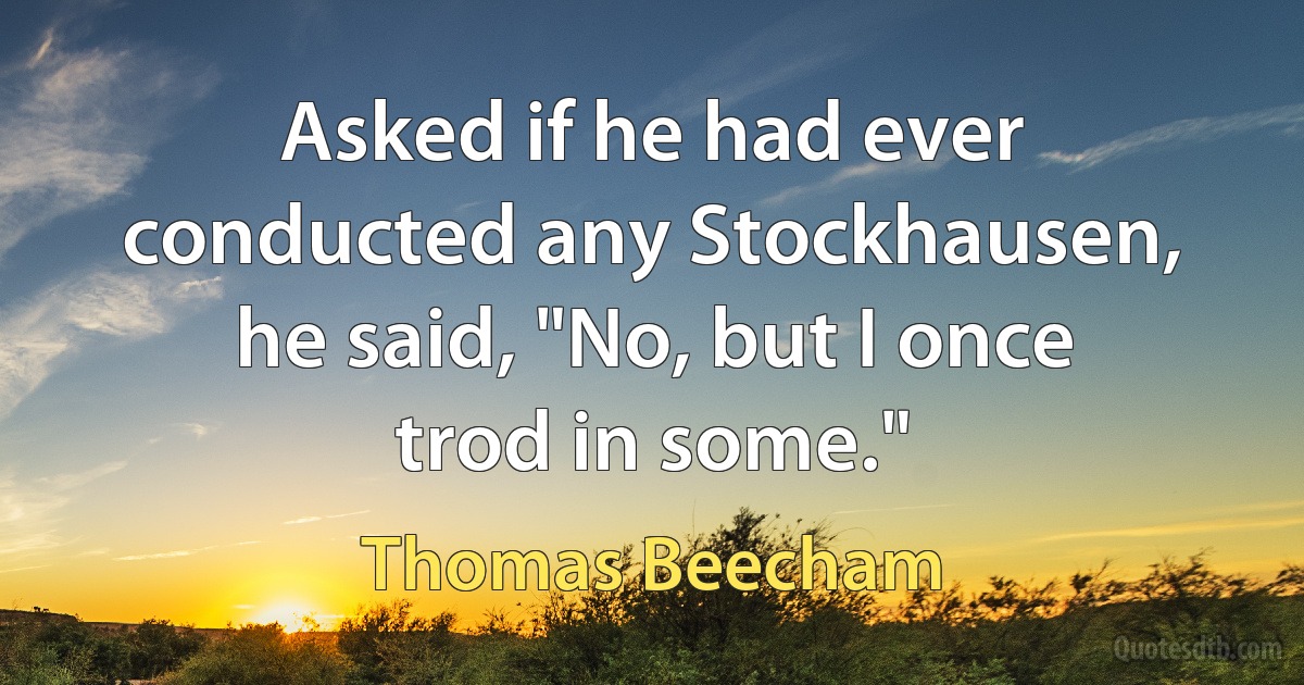 Asked if he had ever conducted any Stockhausen, he said, "No, but I once trod in some." (Thomas Beecham)