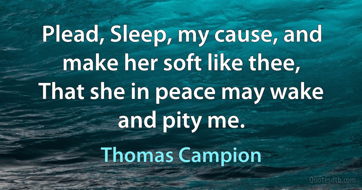 Plead, Sleep, my cause, and make her soft like thee,
That she in peace may wake and pity me. (Thomas Campion)