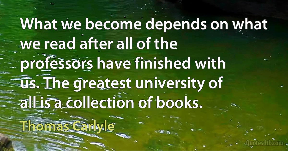 What we become depends on what we read after all of the professors have finished with us. The greatest university of all is a collection of books. (Thomas Carlyle)