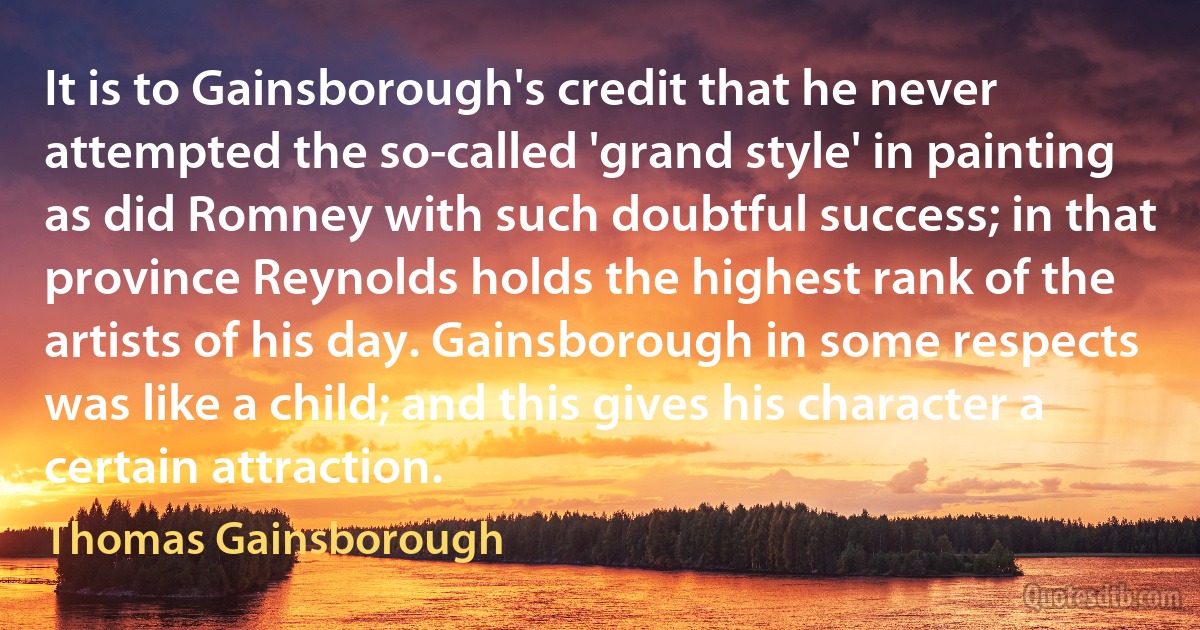 It is to Gainsborough's credit that he never attempted the so-called 'grand style' in painting as did Romney with such doubtful success; in that province Reynolds holds the highest rank of the artists of his day. Gainsborough in some respects was like a child; and this gives his character a certain attraction. (Thomas Gainsborough)